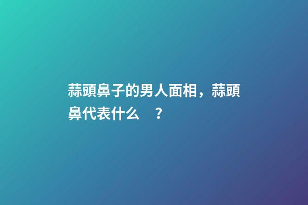 蒜頭鼻子的男人面相，蒜頭鼻代表什么？